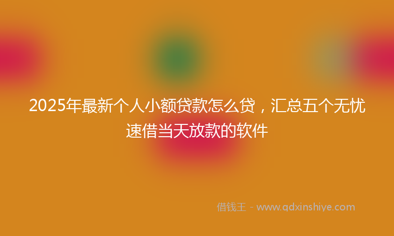 2025年最新个人小额贷款怎么贷，汇总五个无忧速借当天放款的软件
