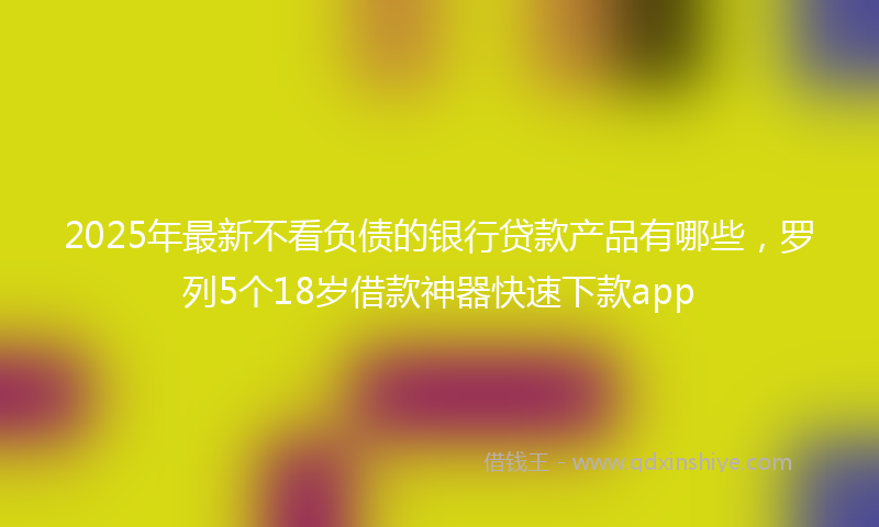 2025年最新不看负债的银行贷款产品有哪些，罗列5个18岁借款神器快速下款app