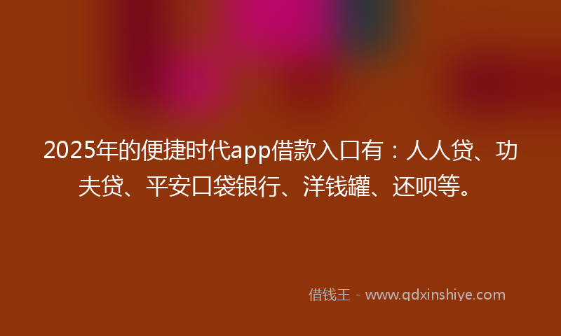 2025年的便捷时代app借款入口有：人人贷、功夫贷、平安口袋银行、洋钱罐、还呗等。