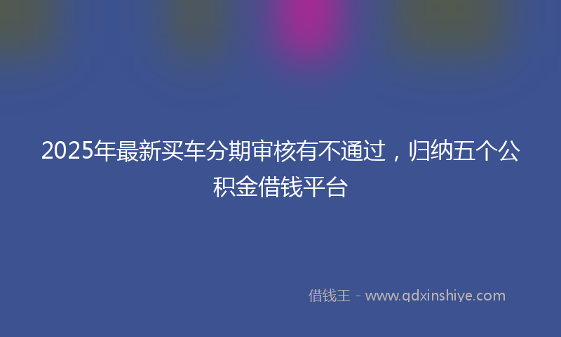2025年最新买车分期审核有不通过，归纳五个公积金借钱平台