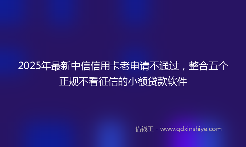 2025年最新中信信用卡老申请不通过，整合五个正规不看征信的小额贷款软件
