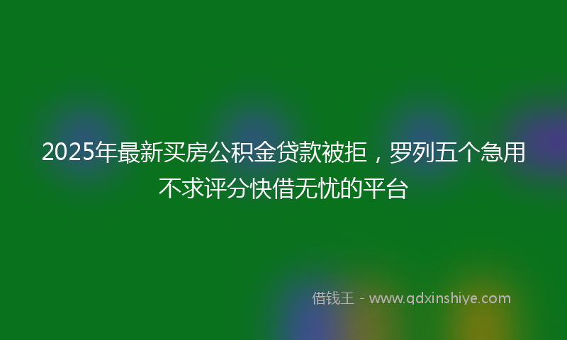 2025年最新买房公积金贷款被拒，罗列五个急用不求评分快借无忧的平台