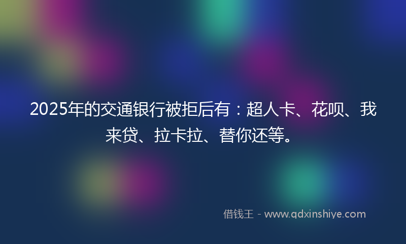 2025年的交通银行被拒后有：超人卡、花呗、我来贷、拉卡拉、替你还等。