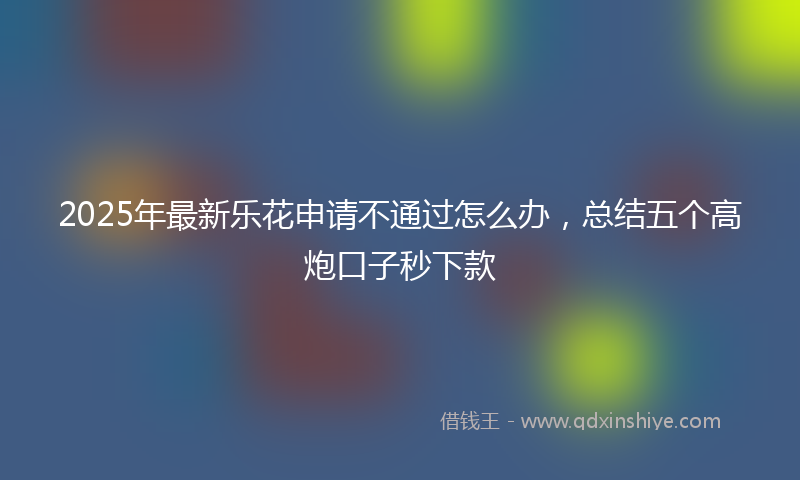 2025年最新乐花申请不通过怎么办，总结五个高炮口子秒下款