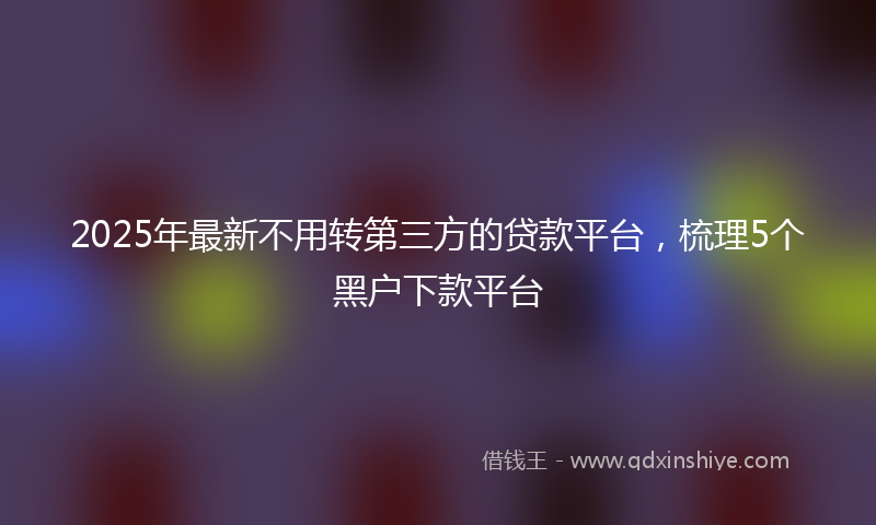 2025年最新不用转第三方的贷款平台，梳理5个黑户下款平台