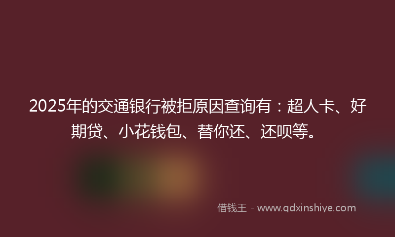 2025年的交通银行被拒原因查询有：超人卡、好期贷、小花钱包、替你还、还呗等。