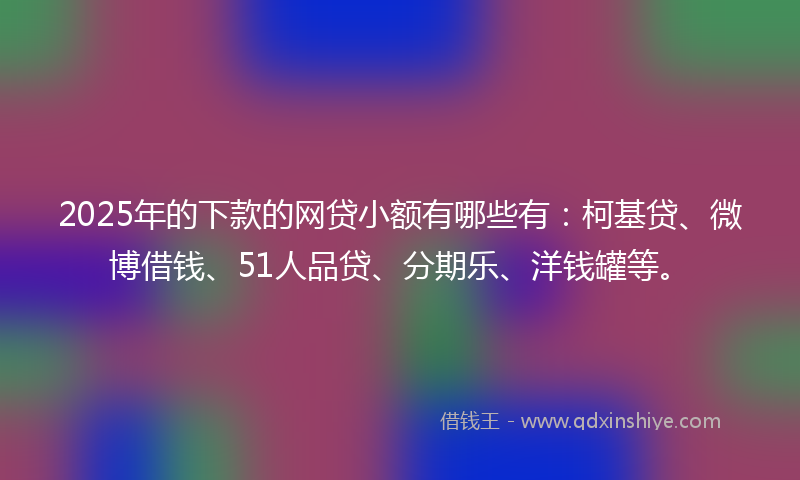 2025年的下款的网贷小额有哪些有：柯基贷、微博借钱、51人品贷、分期乐、洋钱罐等。