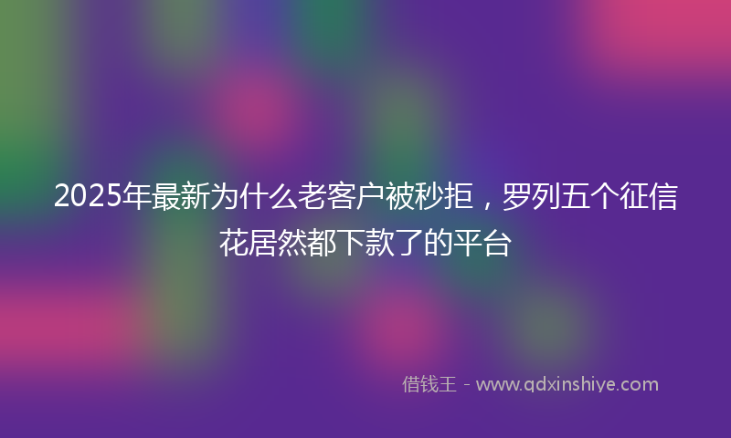 2025年最新为什么老客户被秒拒，罗列五个征信花居然都下款了的平台