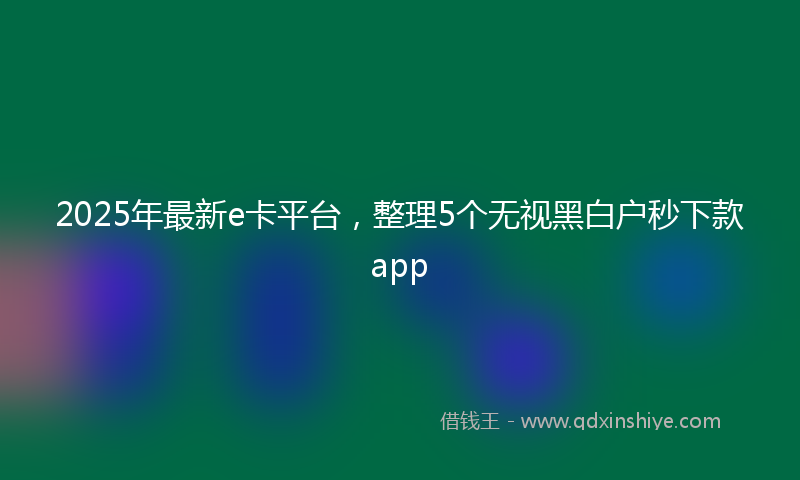 2025年最新e卡平台，整理5个无视黑白户秒下款app