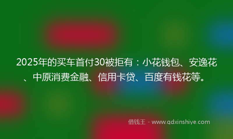2025年的买车首付30被拒有：小花钱包、安逸花、中原消费金融、信用卡贷、百度有钱花等。