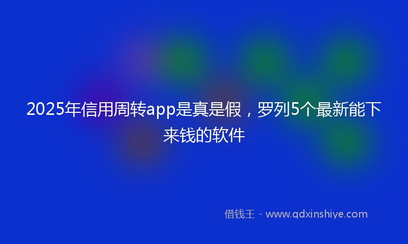2025年信用周转app是真是假，罗列5个最新能下来钱的软件