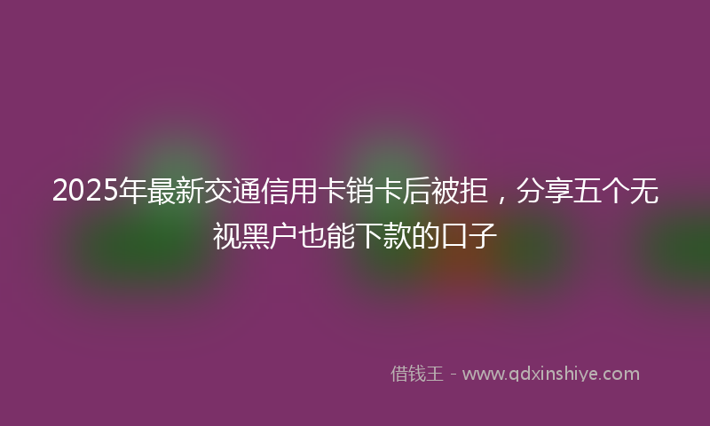 2025年最新交通信用卡销卡后被拒，分享五个无视黑户也能下款的口子
