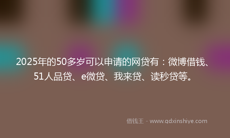 2025年的50多岁可以申请的网贷有：微博借钱、51人品贷、e微贷、我来贷、读秒贷等。