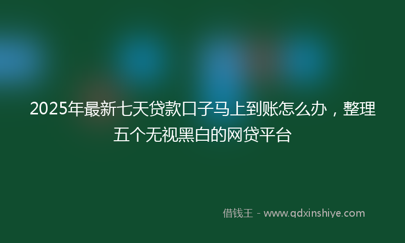 2025年最新七天贷款口子马上到账怎么办，整理五个无视黑白的网贷平台