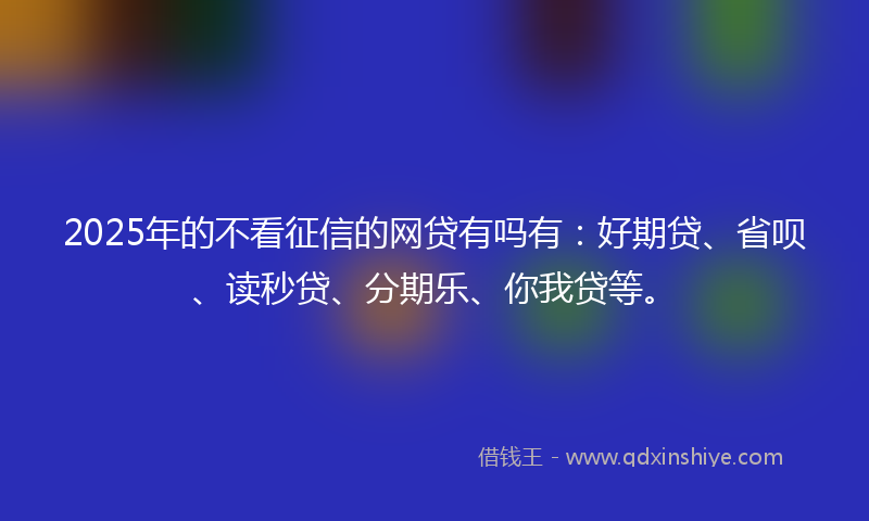 2025年的不看征信的网贷有吗有：好期贷、省呗、读秒贷、分期乐、你我贷等。