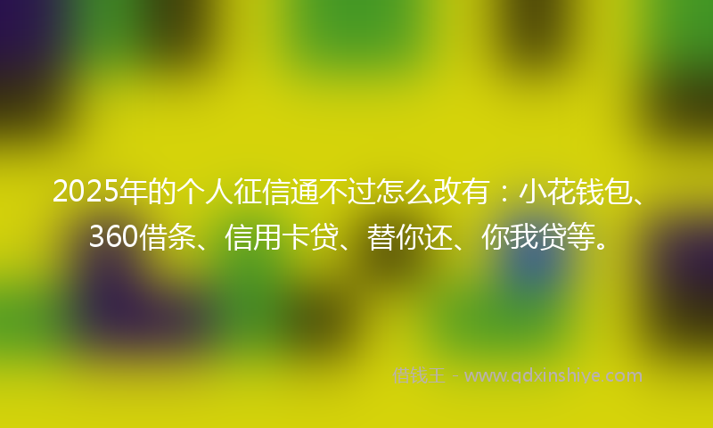2025年的个人征信通不过怎么改有：小花钱包、360借条、信用卡贷、替你还、你我贷等。