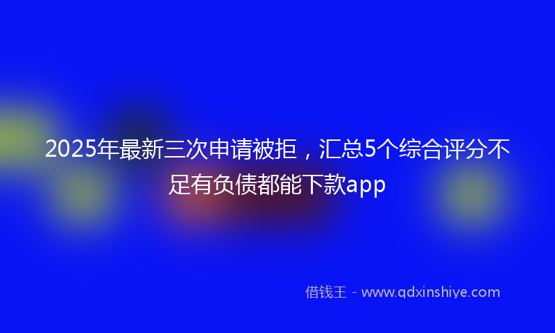 2025年最新三次申请被拒，汇总5个综合评分不足有负债都能下款app