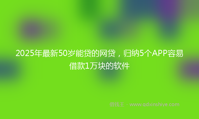2025年最新50岁能贷的网贷，归纳5个APP容易借款1万块的软件