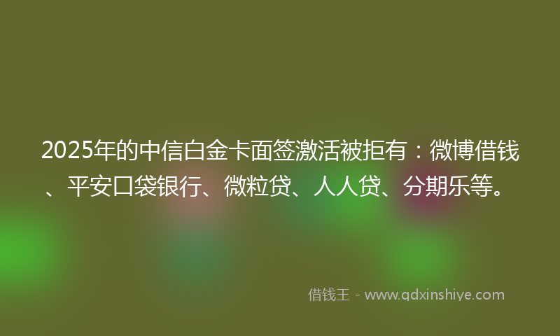 2025年的中信白金卡面签激活被拒有：微博借钱、平安口袋银行、微粒贷、人人贷、分期乐等。