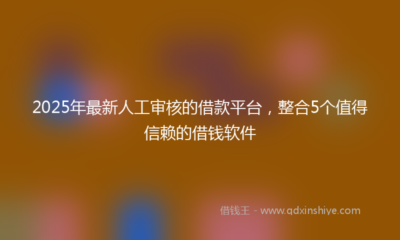 2025年最新人工审核的借款平台，整合5个值得信赖的借钱软件