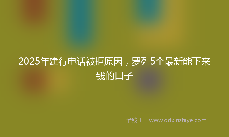 2025年建行电话被拒原因，罗列5个最新能下来钱的口子