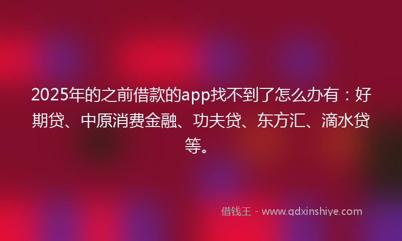 2025年的之前借款的app找不到了怎么办有：好期贷、中原消费金融、功夫贷、东方汇、滴水贷等。
