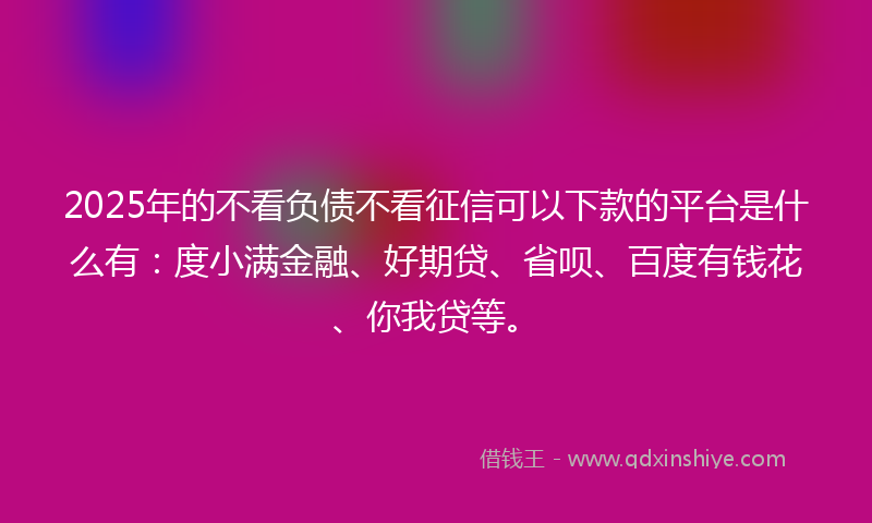 2025年的不看负债不看征信可以下款的平台是什么有：度小满金融、好期贷、省呗、百度有钱花、你我贷等。