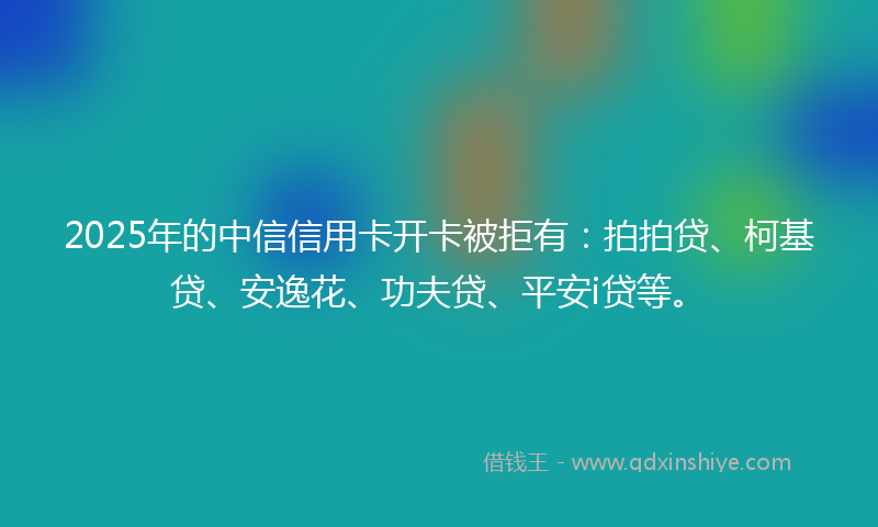2025年的中信信用卡开卡被拒有：拍拍贷、柯基贷、安逸花、功夫贷、平安i贷等。