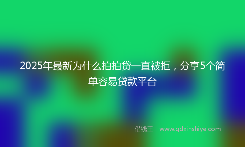 2025年最新为什么拍拍贷一直被拒，分享5个简单容易贷款平台
