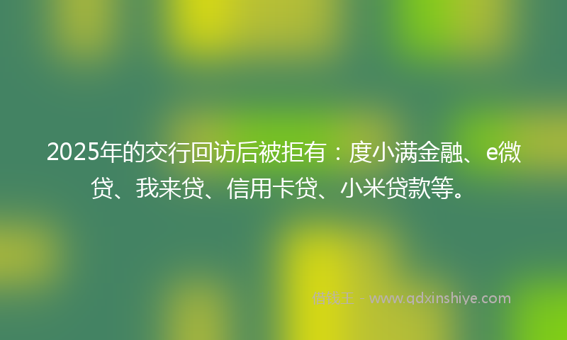 2025年的交行回访后被拒有：度小满金融、e微贷、我来贷、信用卡贷、小米贷款等。