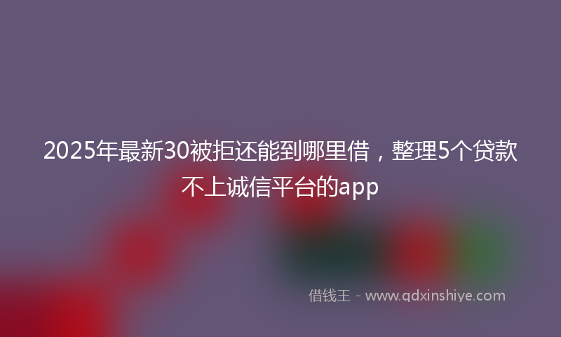 2025年最新30被拒还能到哪里借，整理5个贷款不上诚信平台的app