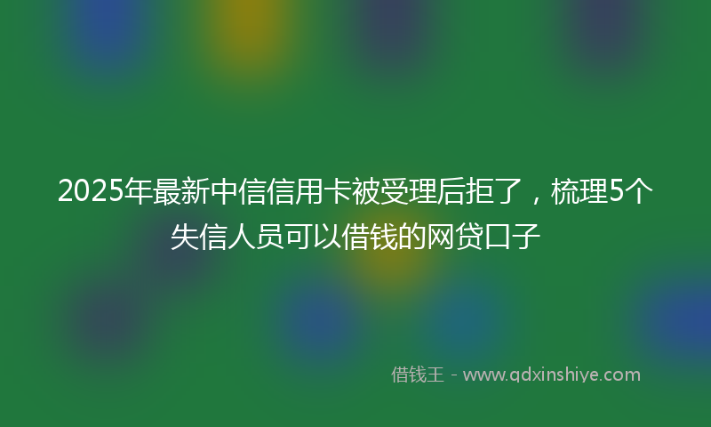 2025年最新中信信用卡被受理后拒了，梳理5个失信人员可以借钱的网贷口子