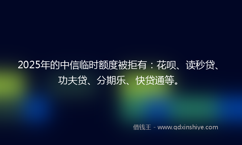 2025年的中信临时额度被拒有：花呗、读秒贷、功夫贷、分期乐、快贷通等。