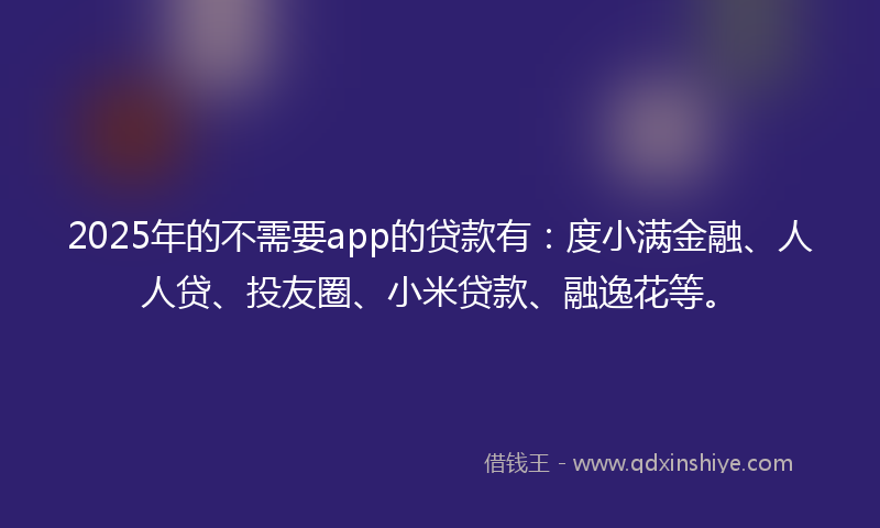 2025年的不需要app的贷款有：度小满金融、人人贷、投友圈、小米贷款、融逸花等。