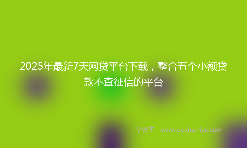 2025年最新7天网贷平台下载，整合五个小额贷款不查征信的平台