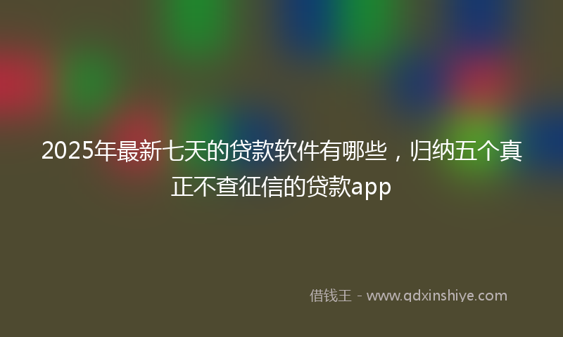 2025年最新七天的贷款软件有哪些，归纳五个真正不查征信的贷款app