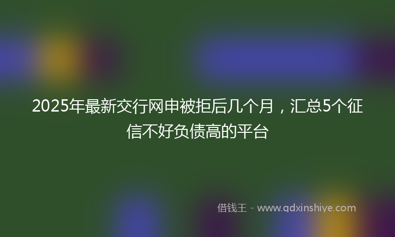 2025年最新交行网申被拒后几个月，汇总5个征信不好负债高的平台