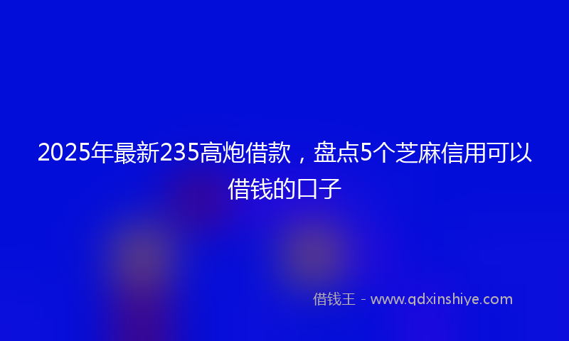 2025年最新235高炮借款，盘点5个芝麻信用可以借钱的口子
