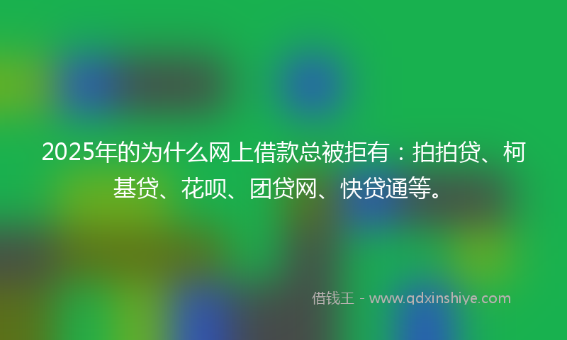 2025年的为什么网上借款总被拒有：拍拍贷、柯基贷、花呗、团贷网、快贷通等。