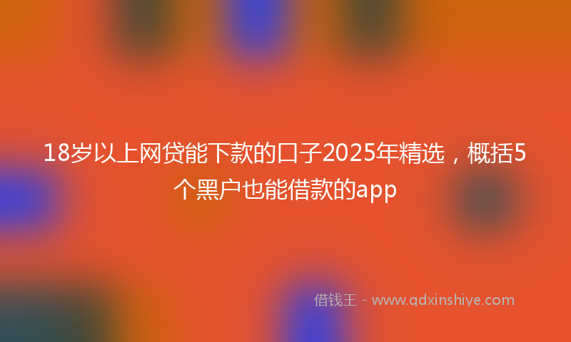 18岁以上网贷能下款的口子2025年精选，概括5个黑户也能借款的app