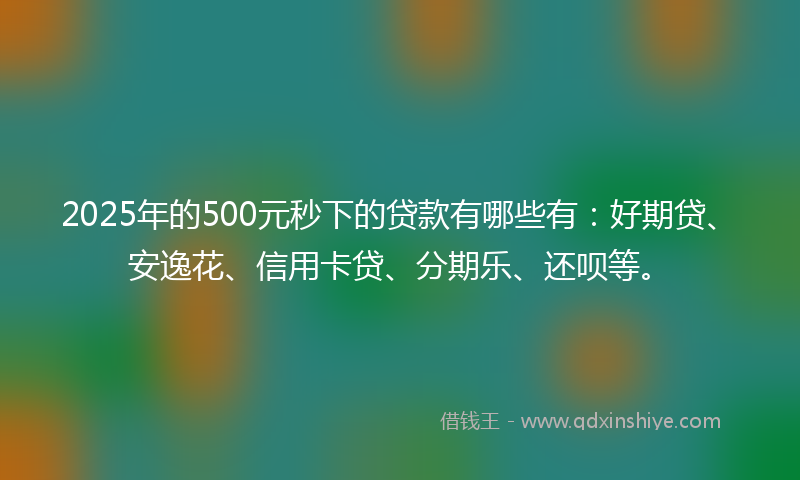 2025年的500元秒下的贷款有哪些有：好期贷、安逸花、信用卡贷、分期乐、还呗等。