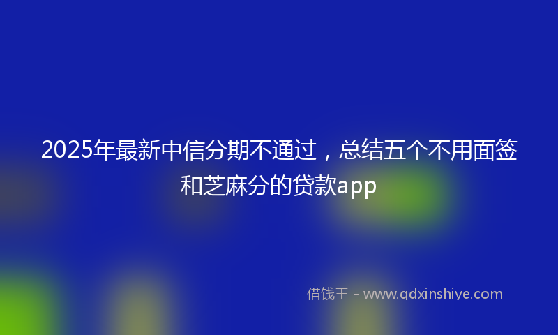 2025年最新中信分期不通过，总结五个不用面签和芝麻分的贷款app