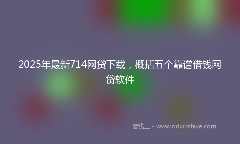 2025年最新714网贷下载，概括五个靠谱借钱网贷软件