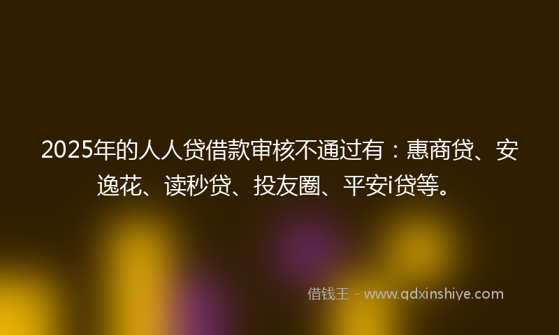 2025年的人人贷借款审核不通过有：惠商贷、安逸花、读秒贷、投友圈、平安i贷等。