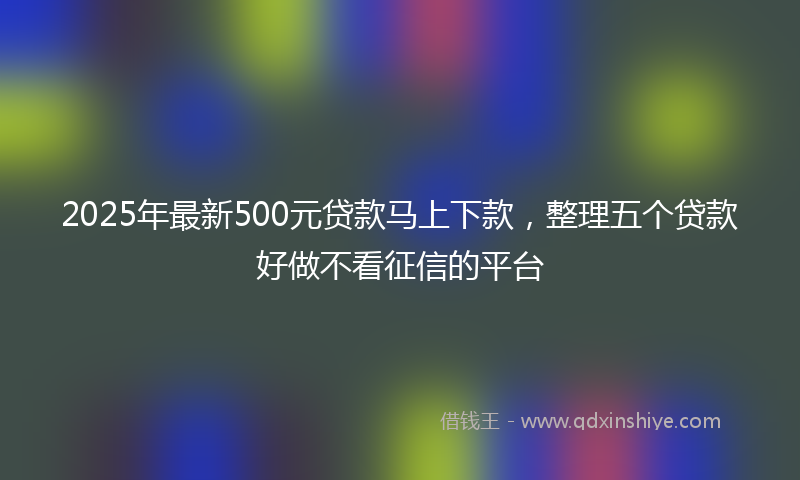 2025年最新500元贷款马上下款，整理五个贷款好做不看征信的平台