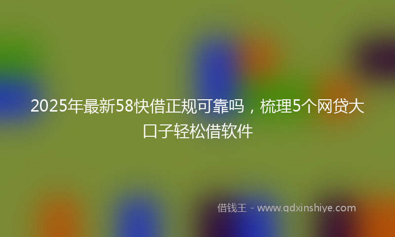 2025年最新58快借正规可靠吗，梳理5个网贷大口子轻松借软件