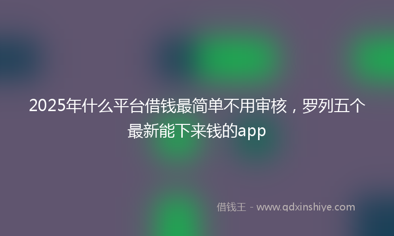 2025年什么平台借钱最简单不用审核，罗列五个最新能下来钱的app
