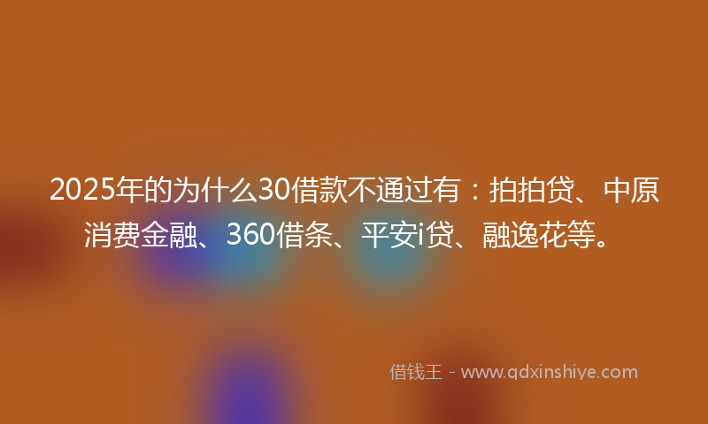 2025年的为什么30借款不通过有：拍拍贷、中原消费金融、360借条、平安i贷、融逸花等。