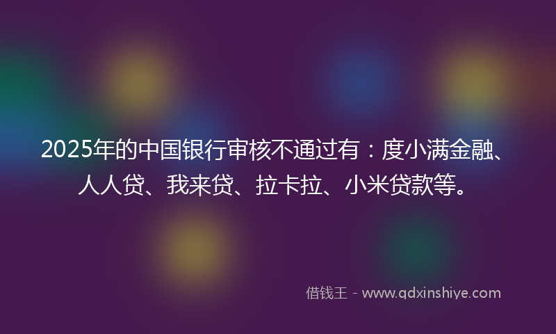 2025年的中国银行审核不通过有：度小满金融、人人贷、我来贷、拉卡拉、小米贷款等。
