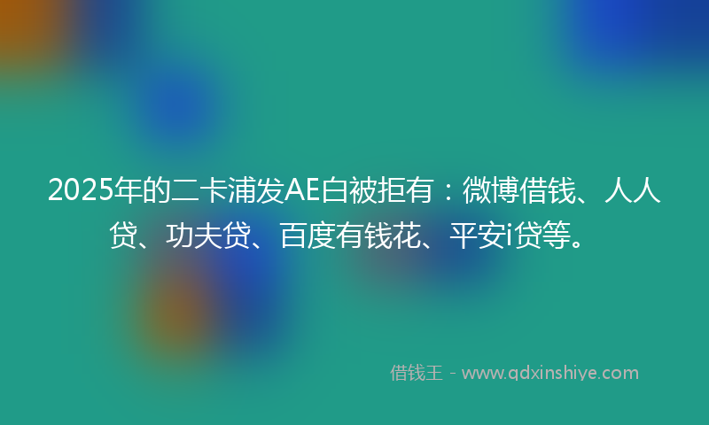 2025年的二卡浦发AE白被拒有：微博借钱、人人贷、功夫贷、百度有钱花、平安i贷等。